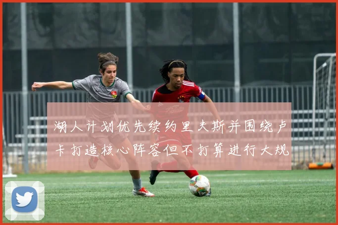 湖人计划优先续约里夫斯并围绕卢卡打造核心阵容但不打算进行大规模重建