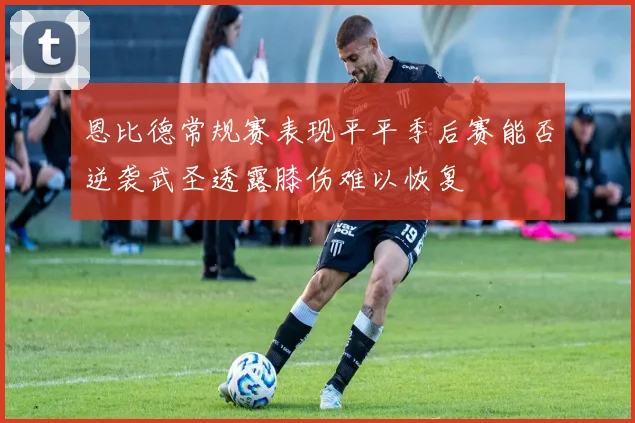 恩比德常规赛表现平平季后赛能否逆袭武圣透露膝伤难以恢复