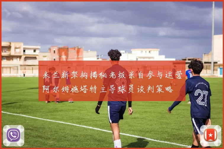米兰新架构揭秘老板亲自参与运营阿尔姆施塔特主导球员谈判策略