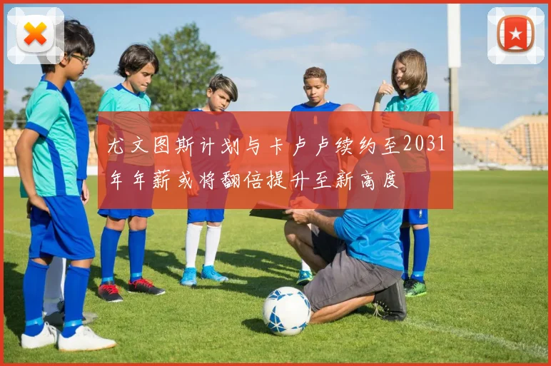 尤文图斯计划与卡卢卢续约至2031年年薪或将翻倍提升至新高度