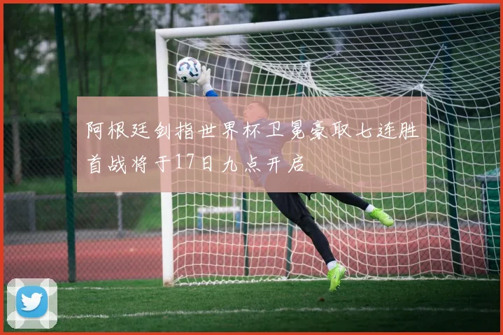 阿根廷剑指世界杯卫冕豪取七连胜首战将于17日九点开启