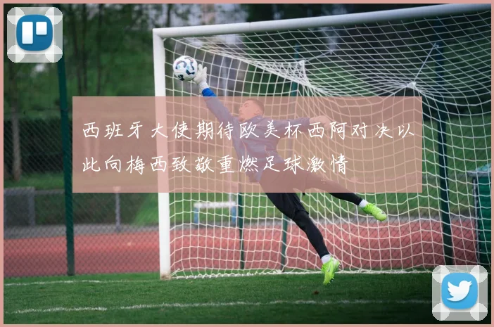 西班牙大使期待欧美杯西阿对决以此向梅西致敬重燃足球激情