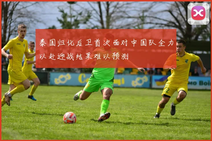 泰国归化后卫首次面对中国队全力以赴迎战结果难以预测