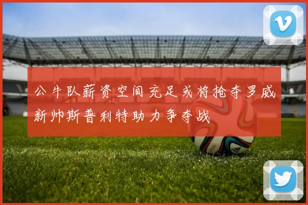 公牛队薪资空间充足或将抢夺罗威新帅斯普利特助力争夺战