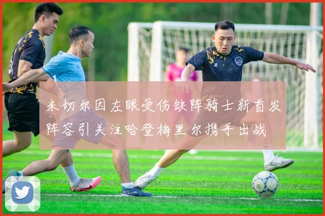 米切尔因左眼受伤缺阵骑士新首发阵容引关注哈登梅里尔携手出战