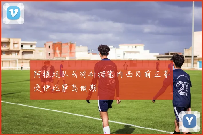 阿根廷队或将补招塞内西目前正享受伊比萨岛假期
