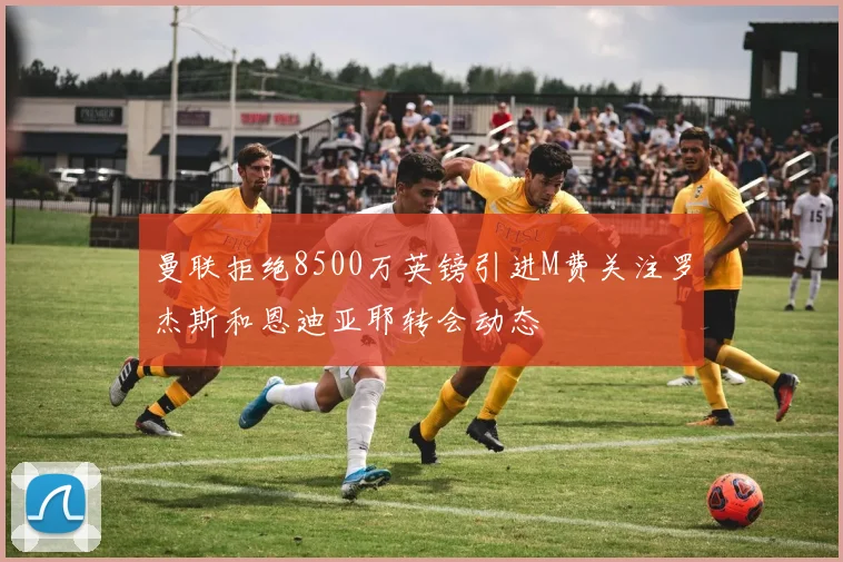 曼联拒绝8500万英镑引进M费关注罗杰斯和恩迪亚耶转会动态