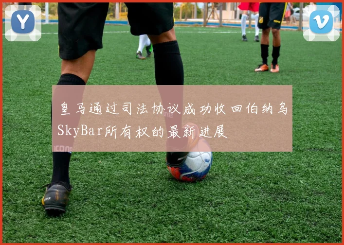 皇马通过司法协议成功收回伯纳乌SkyBar所有权的最新进展