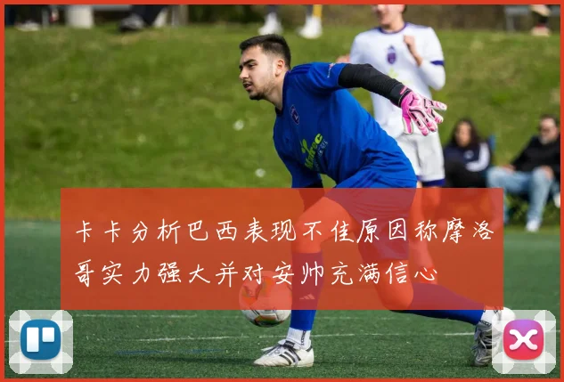 卡卡分析巴西表现不佳原因称摩洛哥实力强大并对安帅充满信心