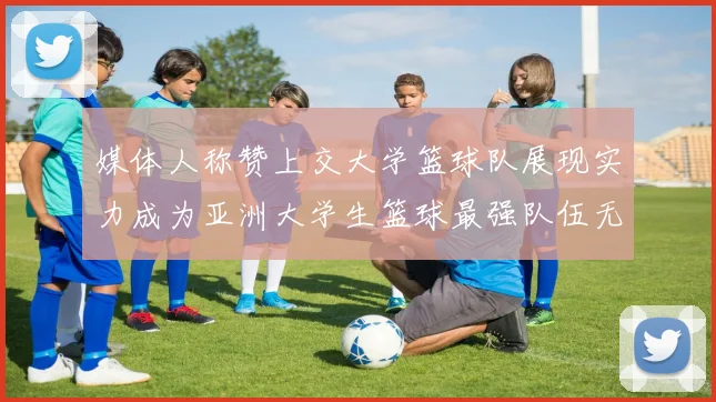 媒体人称赞上交大学篮球队展现实力成为亚洲大学生篮球最强队伍无可争议