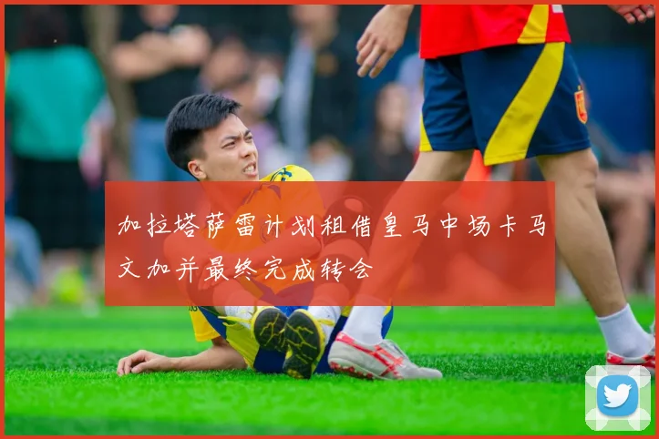 加拉塔萨雷计划租借皇马中场卡马文加并最终完成转会