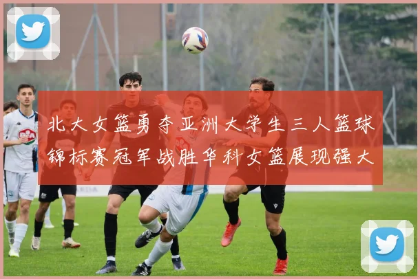 北大女篮勇夺亚洲大学生三人篮球锦标赛冠军战胜华科女篮展现强大实力