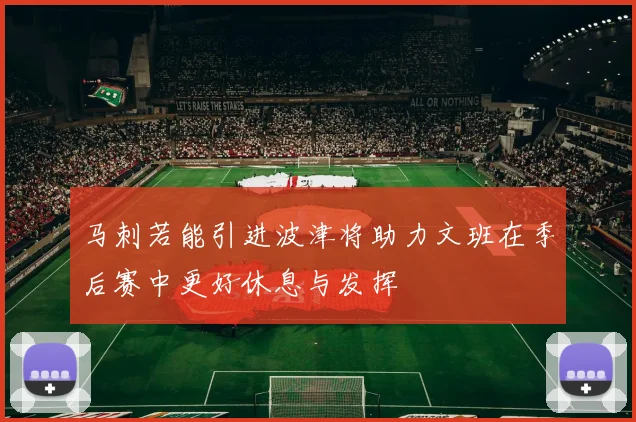 马刺若能引进波津将助力文班在季后赛中更好休息与发挥
