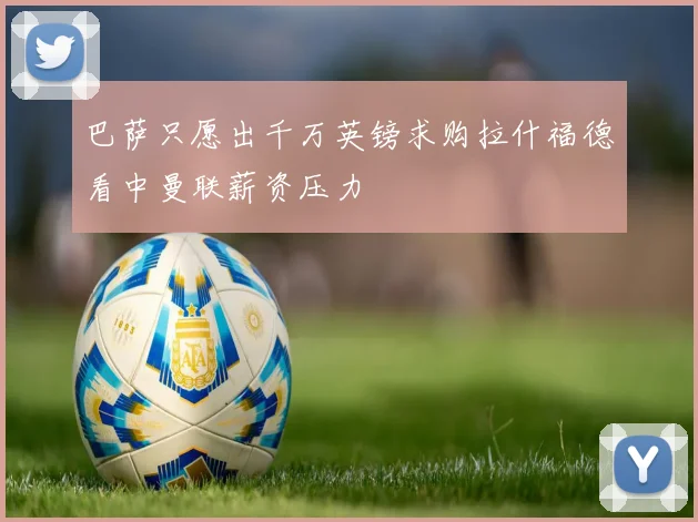 巴萨只愿出千万英镑求购拉什福德看中曼联薪资压力