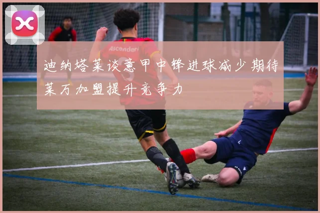 迪纳塔莱谈意甲中锋进球减少期待莱万加盟提升竞争力