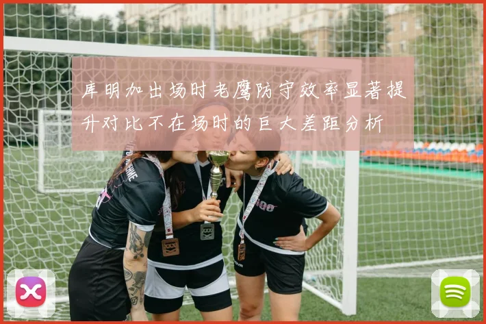 库明加出场时老鹰防守效率显著提升对比不在场时的巨大差距分析