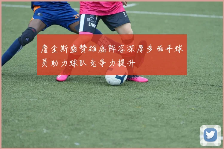 詹金斯盛赞雄鹿阵容深厚多面手球员助力球队竞争力提升