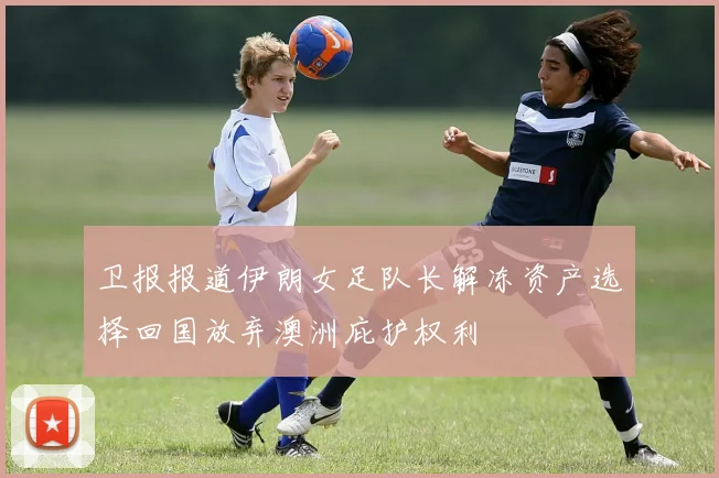 卫报报道伊朗女足队长解冻资产选择回国放弃澳洲庇护权利