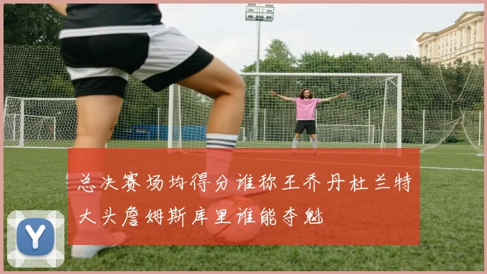总决赛场均得分谁称王乔丹杜兰特大头詹姆斯库里谁能夺魁