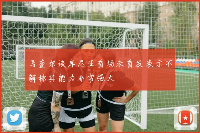 马奎尔谈库尼亚首场未首发表示不解称其能力非常强大