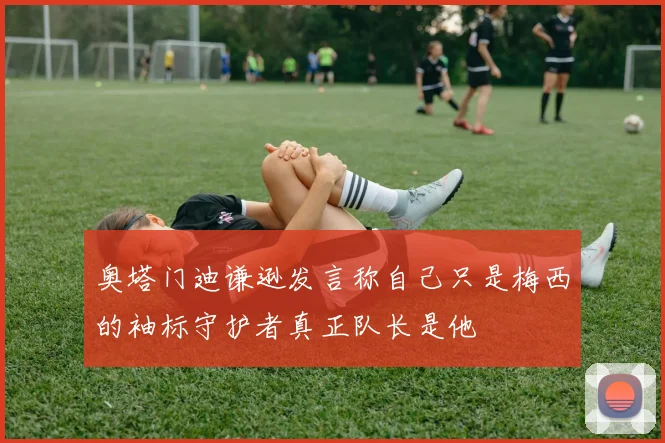 奥塔门迪谦逊发言称自己只是梅西的袖标守护者真正队长是他