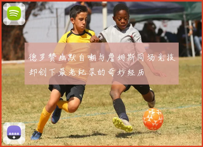 德罗赞幽默自嘲与詹姆斯同场竞技却创下最老纪录的奇妙经历