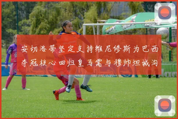 安切洛蒂坚定支持维尼修斯为巴西夺冠核心回归皇马需与穆帅坦诚沟通