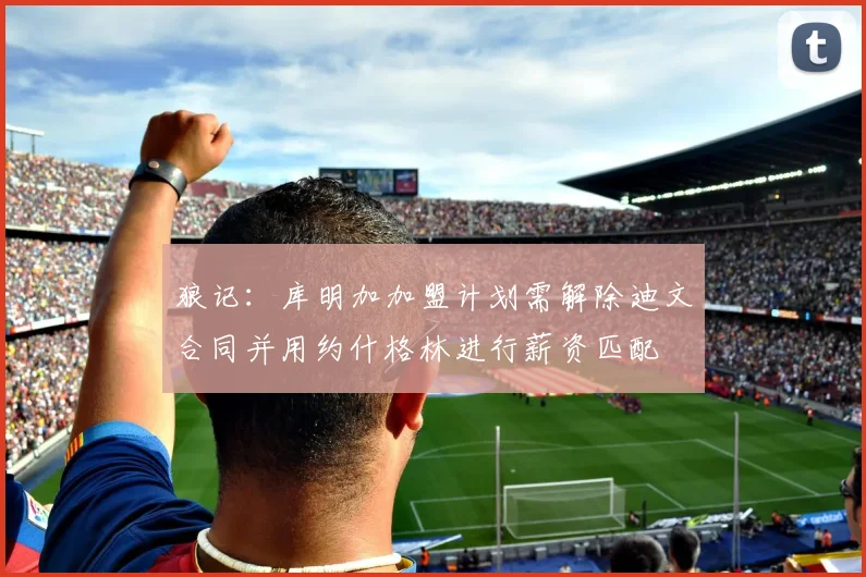 狼记:库明加加盟计划需解除迪文合同并用约什格林进行薪资匹配