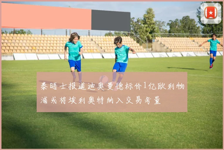 泰晤士报道迪奥曼德标价1亿欧利物浦或将埃利奥特纳入交易考量