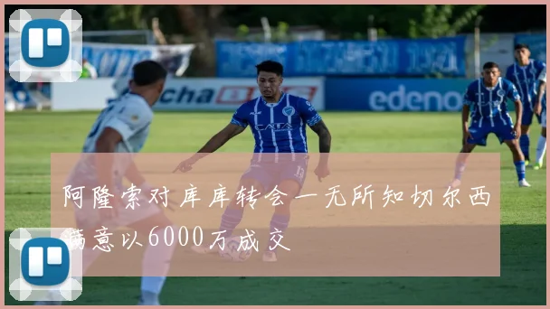 阿隆索对库库转会一无所知切尔西满意以6000万成交