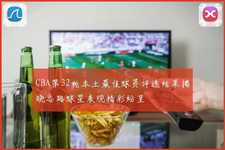 CBA第32轮本土最佳球员评选结果揭晓各路球星表现精彩纷呈