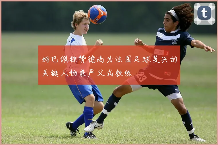 姆巴佩称赞德尚为法国足球复兴的关键人物兼严父式教练